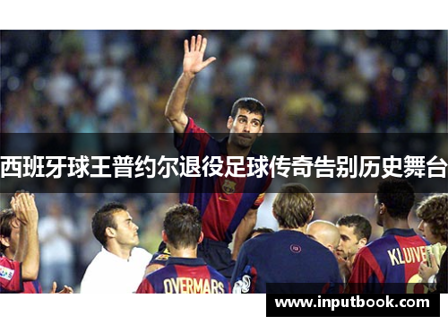 西班牙球王普约尔退役足球传奇告别历史舞台