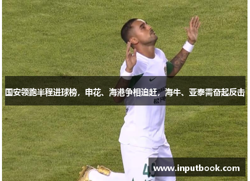 国安领跑半程进球榜，申花、海港争相追赶，海牛、亚泰需奋起反击